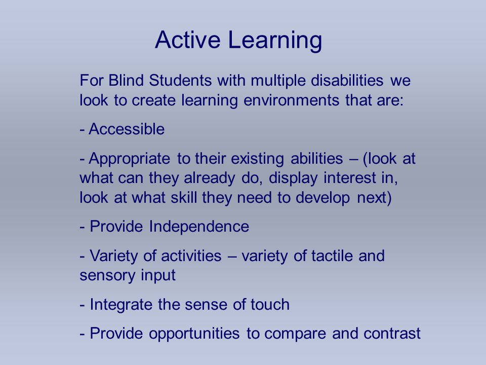Active Learning For Blind Students with multiple disabilities we look to create learning environments that are: - Accessible - Appropriate to their existing abilities – (look at what can they already do, display interest in, look at what skill they need to develop next) - Provide Independence - Variety of activities – variety of tactile and sensory input - Integrate the sense of touch - Provide opportunities to compare and contrast