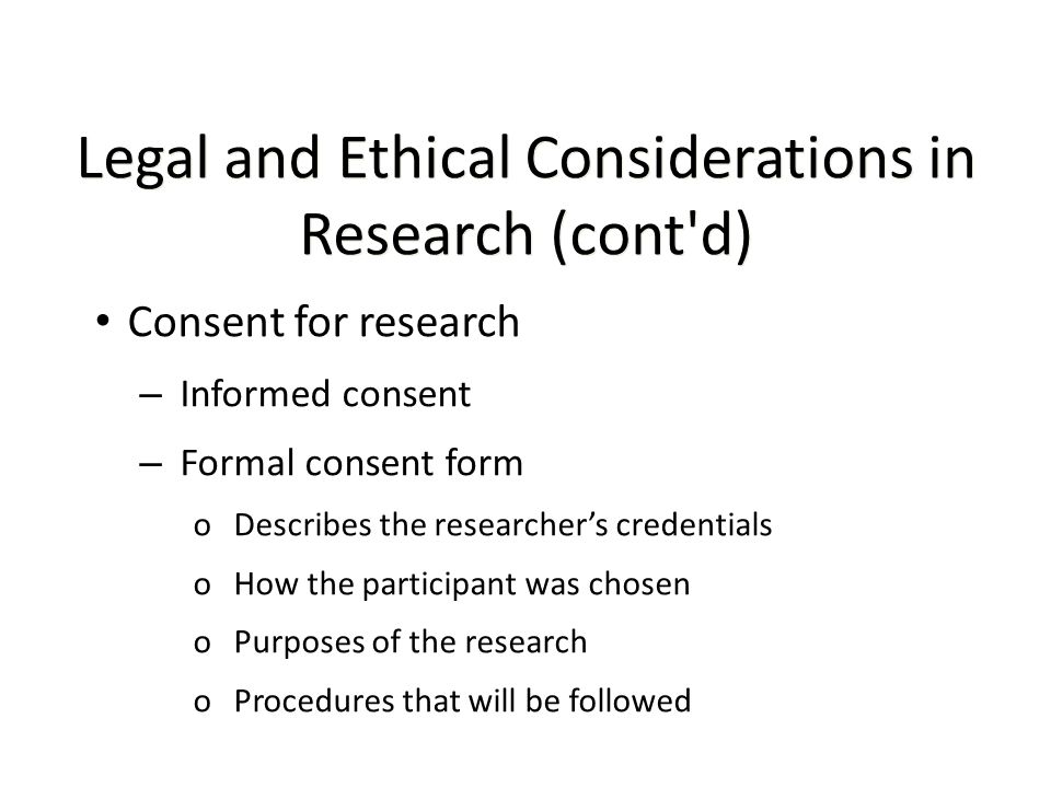 Legal and Ethical Considerations in Research (cont d) Consent for research – Informed consent – Formal consent form oDescribes the researcher’s credentials oHow the participant was chosen oPurposes of the research oProcedures that will be followed