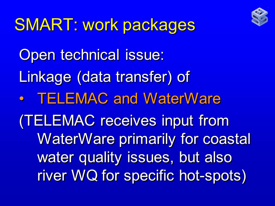 SMART: work packages Open technical issue: Linkage (data transfer) of TELEMAC and WaterWare (TELEMAC receives input from WaterWare primarily for coastal water quality issues, but also river WQ for specific hot-spots) Open technical issue: Linkage (data transfer) of TELEMAC and WaterWare (TELEMAC receives input from WaterWare primarily for coastal water quality issues, but also river WQ for specific hot-spots)