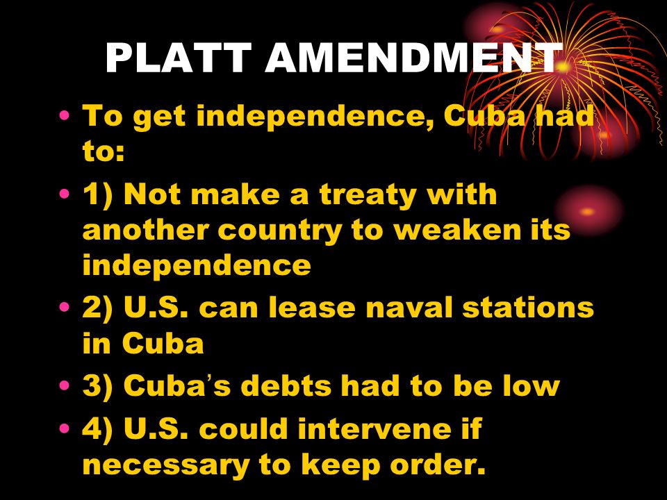 PLATT AMENDMENT To get independence, Cuba had to: 1) Not make a treaty with another country to weaken its independence 2) U.S.