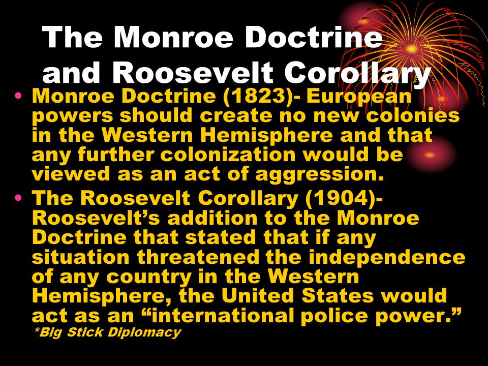 The Monroe Doctrine and Roosevelt Corollary Monroe Doctrine (1823)- European powers should create no new colonies in the Western Hemisphere and that any further colonization would be viewed as an act of aggression.
