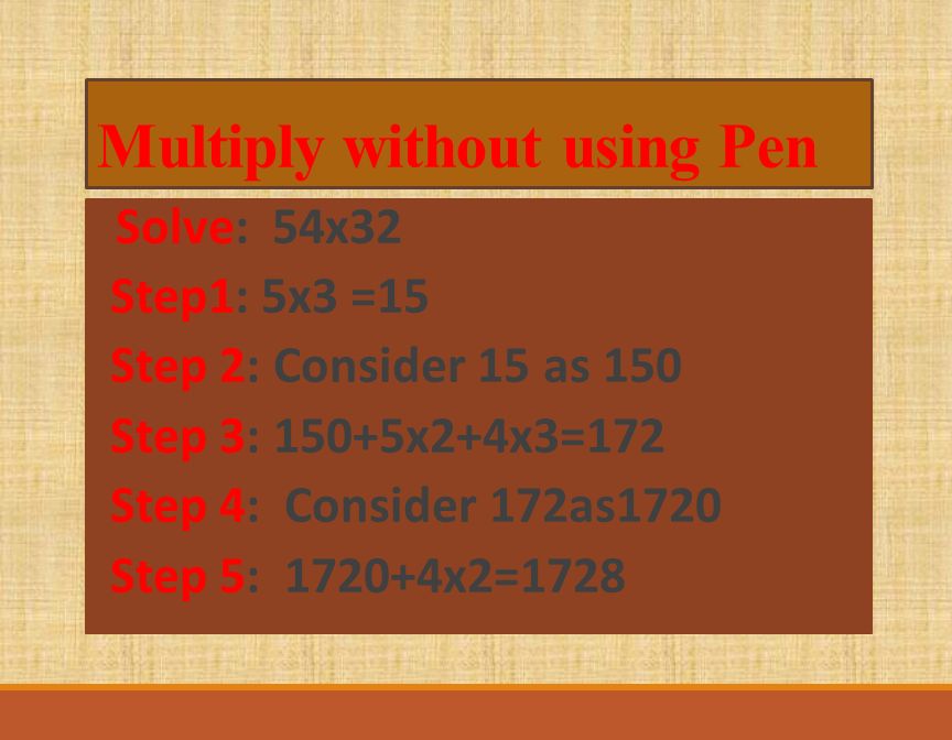 Multiply without using Pen Solve: 54x32 Step1: 5x3 =15 Step 2: Consider 15 as 150 Step 3: 150+5x2+4x3=172 Step 4: Consider 172as1720 Step 5: x2=1728