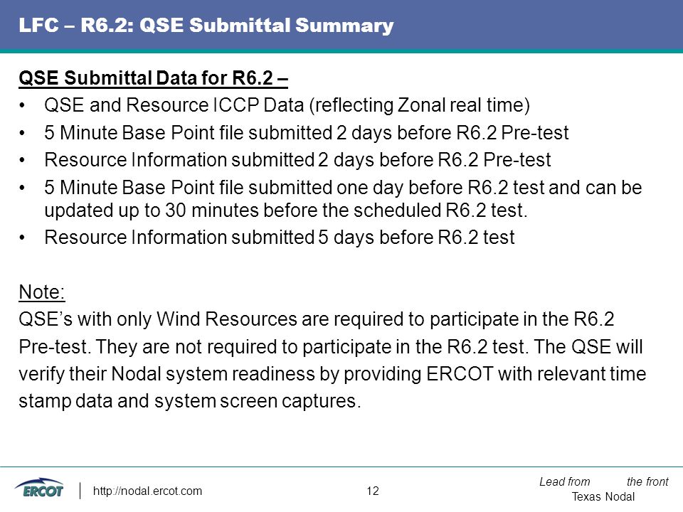 Lead from the front Texas Nodal   12 LFC – R6.2: QSE Submittal Summary QSE Submittal Data for R6.2 – QSE and Resource ICCP Data (reflecting Zonal real time) 5 Minute Base Point file submitted 2 days before R6.2 Pre-test Resource Information submitted 2 days before R6.2 Pre-test 5 Minute Base Point file submitted one day before R6.2 test and can be updated up to 30 minutes before the scheduled R6.2 test.