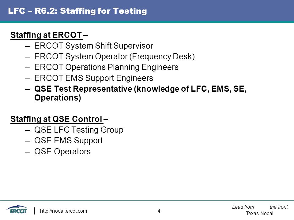 Lead from the front Texas Nodal   4 LFC – R6.2: Staffing for Testing Staffing at ERCOT – –ERCOT System Shift Supervisor –ERCOT System Operator (Frequency Desk) –ERCOT Operations Planning Engineers –ERCOT EMS Support Engineers –QSE Test Representative (knowledge of LFC, EMS, SE, Operations) Staffing at QSE Control – –QSE LFC Testing Group –QSE EMS Support –QSE Operators