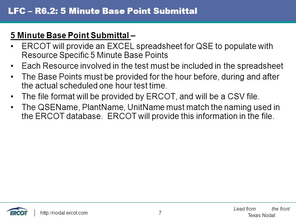 Lead from the front Texas Nodal   7 LFC – R6.2: 5 Minute Base Point Submittal 5 Minute Base Point Submittal – ERCOT will provide an EXCEL spreadsheet for QSE to populate with Resource Specific 5 Minute Base Points Each Resource involved in the test must be included in the spreadsheet The Base Points must be provided for the hour before, during and after the actual scheduled one hour test time.