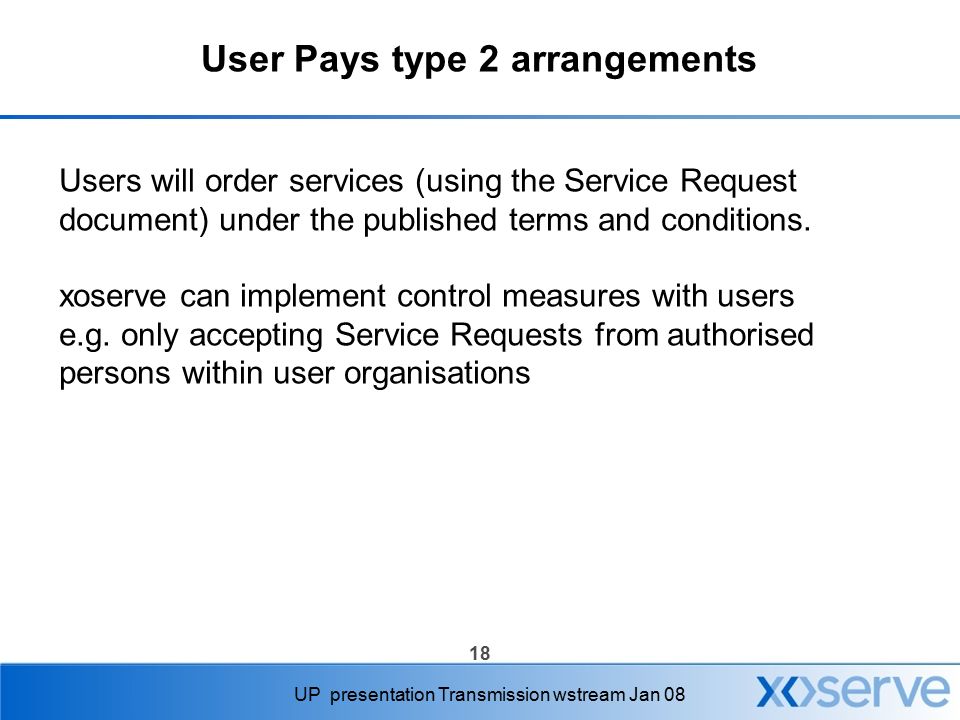 18 UP presentation Transmission wstream Jan 08 User Pays type 2 arrangements Users will order services (using the Service Request document) under the published terms and conditions.