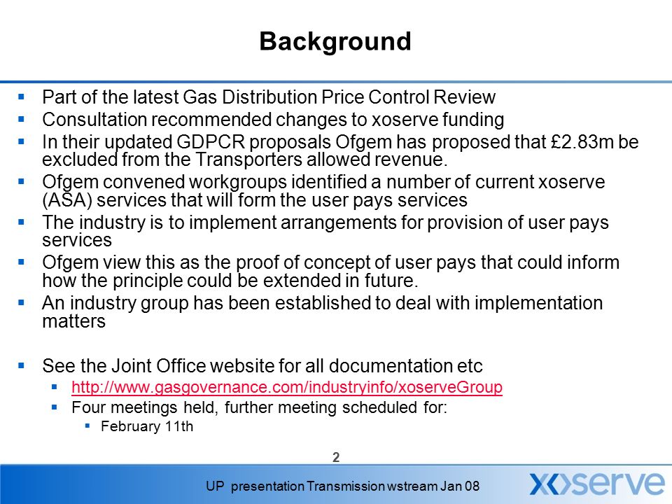2 UP presentation Transmission wstream Jan 08 Background  Part of the latest Gas Distribution Price Control Review  Consultation recommended changes to xoserve funding  In their updated GDPCR proposals Ofgem has proposed that £2.83m be excluded from the Transporters allowed revenue.