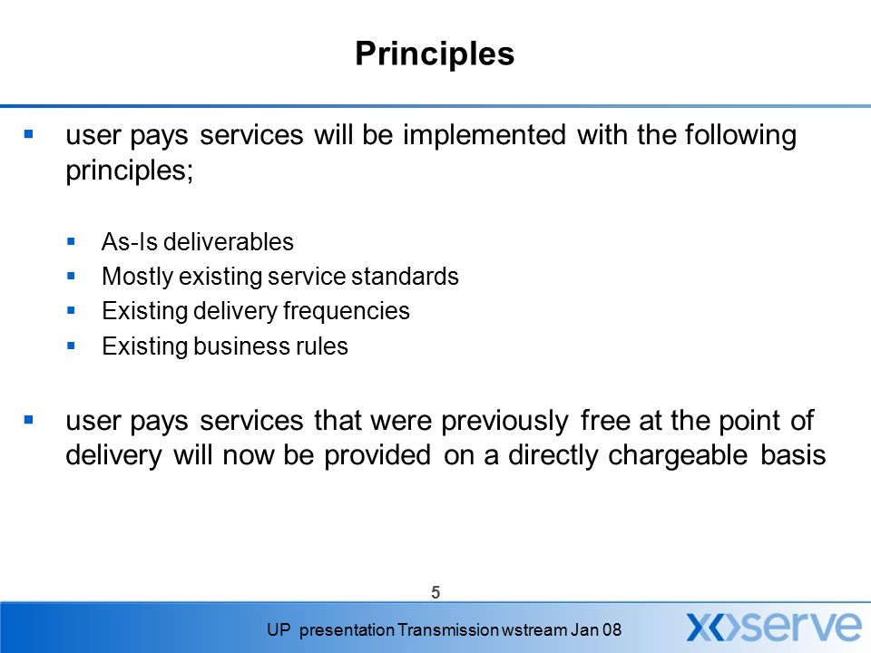 5 UP presentation Transmission wstream Jan 08 Principles  user pays services will be implemented with the following principles;  As-Is deliverables  Mostly existing service standards  Existing delivery frequencies  Existing business rules  user pays services that were previously free at the point of delivery will now be provided on a directly chargeable basis