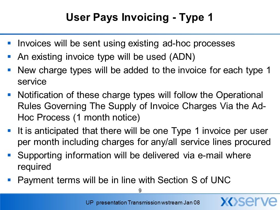 9 UP presentation Transmission wstream Jan 08 User Pays Invoicing - Type 1  Invoices will be sent using existing ad-hoc processes  An existing invoice type will be used (ADN)  New charge types will be added to the invoice for each type 1 service  Notification of these charge types will follow the Operational Rules Governing The Supply of Invoice Charges Via the Ad- Hoc Process (1 month notice)  It is anticipated that there will be one Type 1 invoice per user per month including charges for any/all service lines procured  Supporting information will be delivered via  where required  Payment terms will be in line with Section S of UNC
