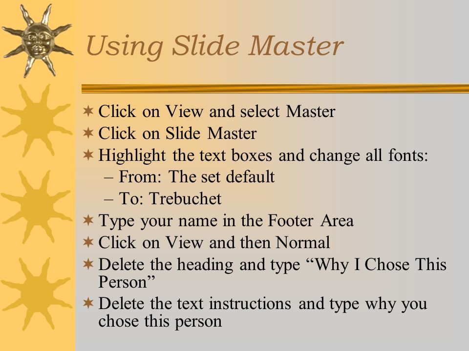 Using Slide Master  Click on View and select Master  Click on Slide Master  Highlight the text boxes and change all fonts: –From: The set default –To: Trebuchet  Type your name in the Footer Area  Click on View and then Normal  Delete the heading and type Why I Chose This Person  Delete the text instructions and type why you chose this person
