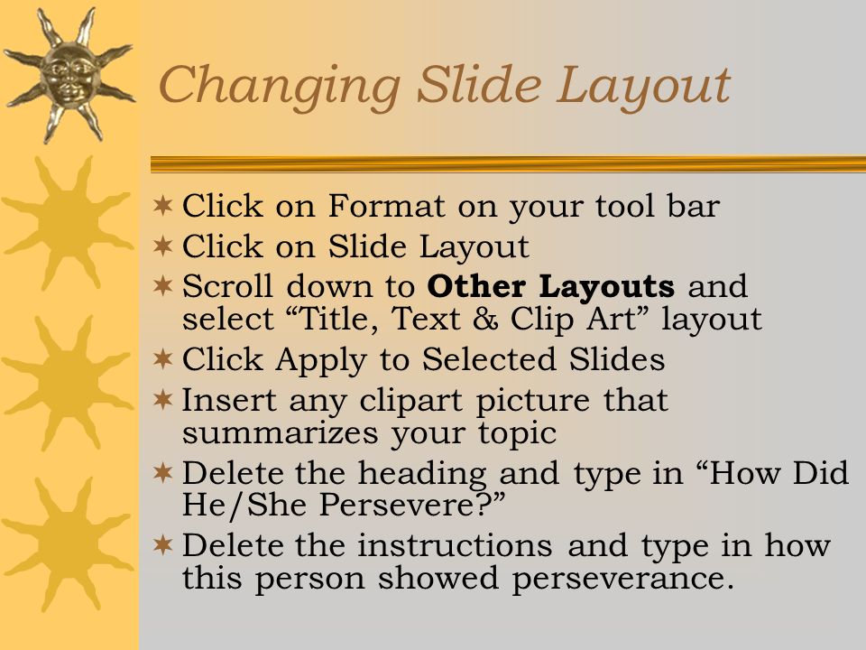 Changing Slide Layout  Click on Format on your tool bar  Click on Slide Layout  Scroll down to Other Layouts and select Title, Text & Clip Art layout  Click Apply to Selected Slides  Insert any clipart picture that summarizes your topic  Delete the heading and type in How Did He/She Persevere  Delete the instructions and type in how this person showed perseverance.