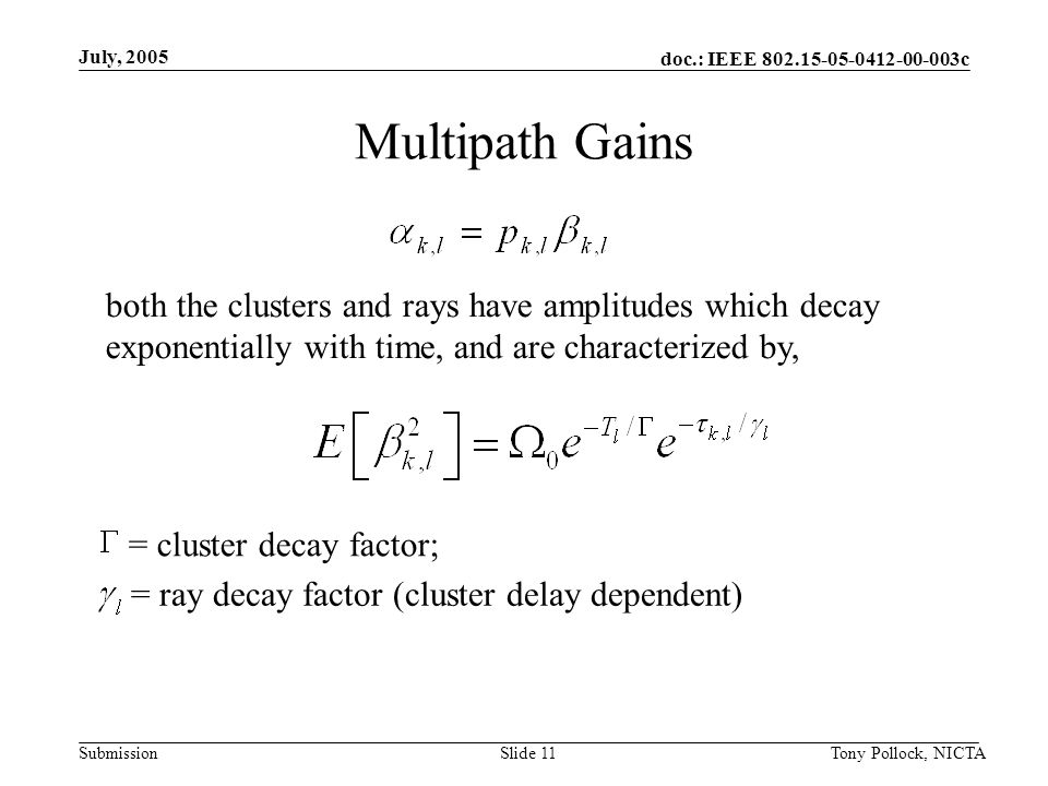 doc.: IEEE c Submission July, 2005 Tony Pollock, NICTASlide 11 Multipath Gains = cluster decay factor; = ray decay factor (cluster delay dependent) both the clusters and rays have amplitudes which decay exponentially with time, and are characterized by,