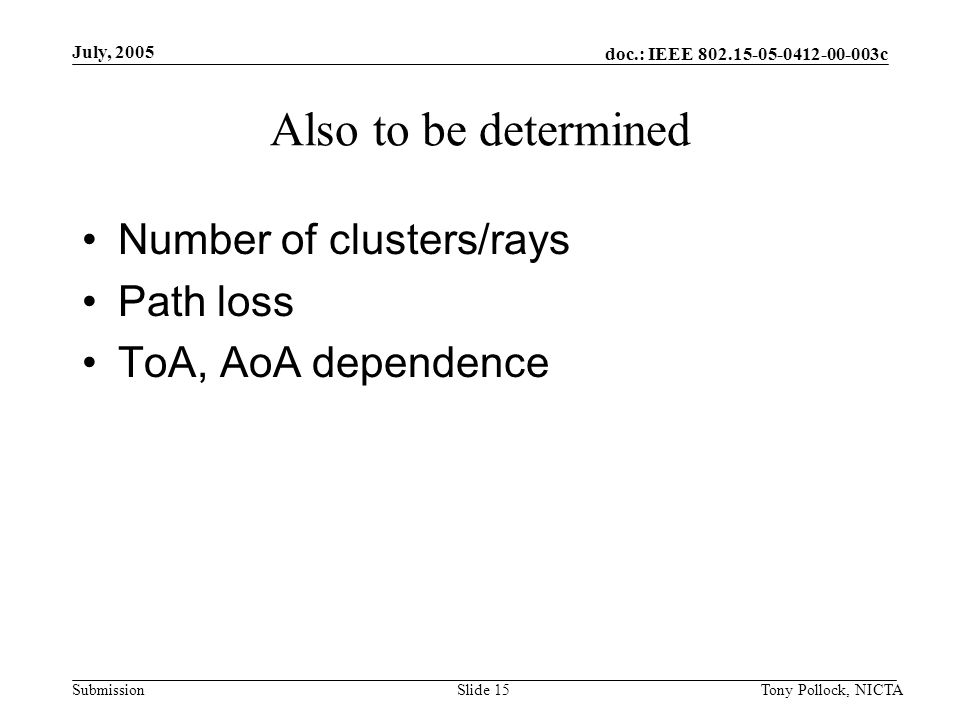doc.: IEEE c Submission July, 2005 Tony Pollock, NICTASlide 15 Also to be determined Number of clusters/rays Path loss ToA, AoA dependence