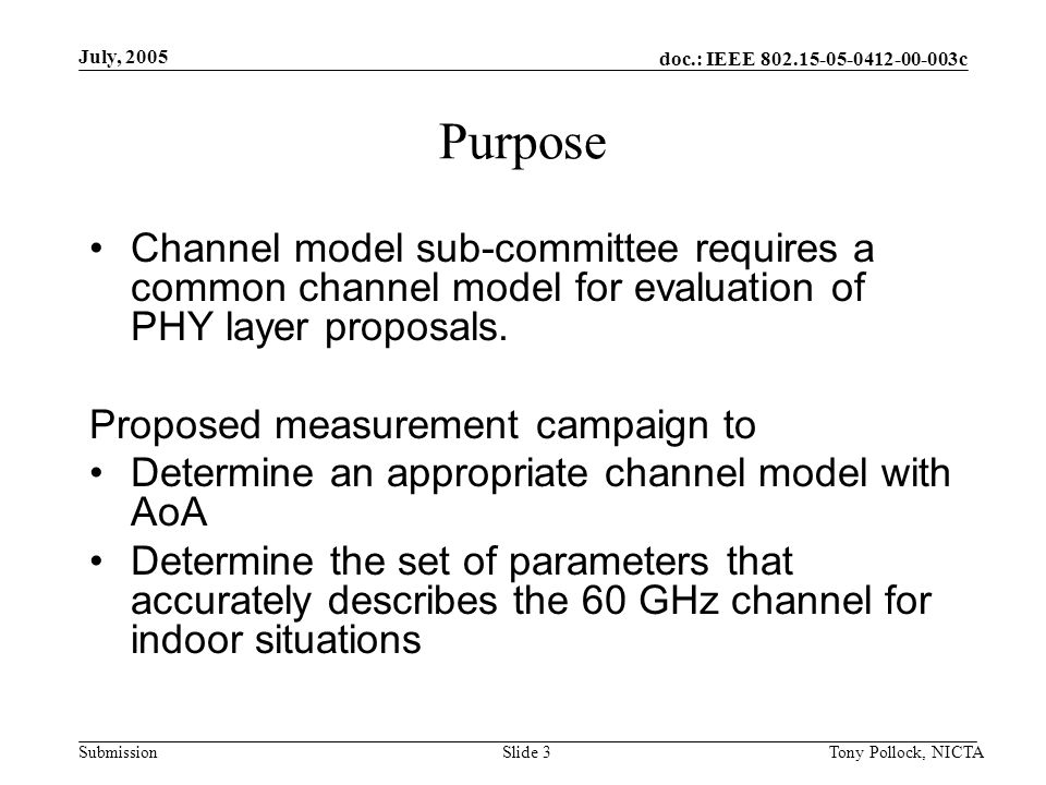 doc.: IEEE c Submission July, 2005 Tony Pollock, NICTASlide 3 Purpose Channel model sub-committee requires a common channel model for evaluation of PHY layer proposals.