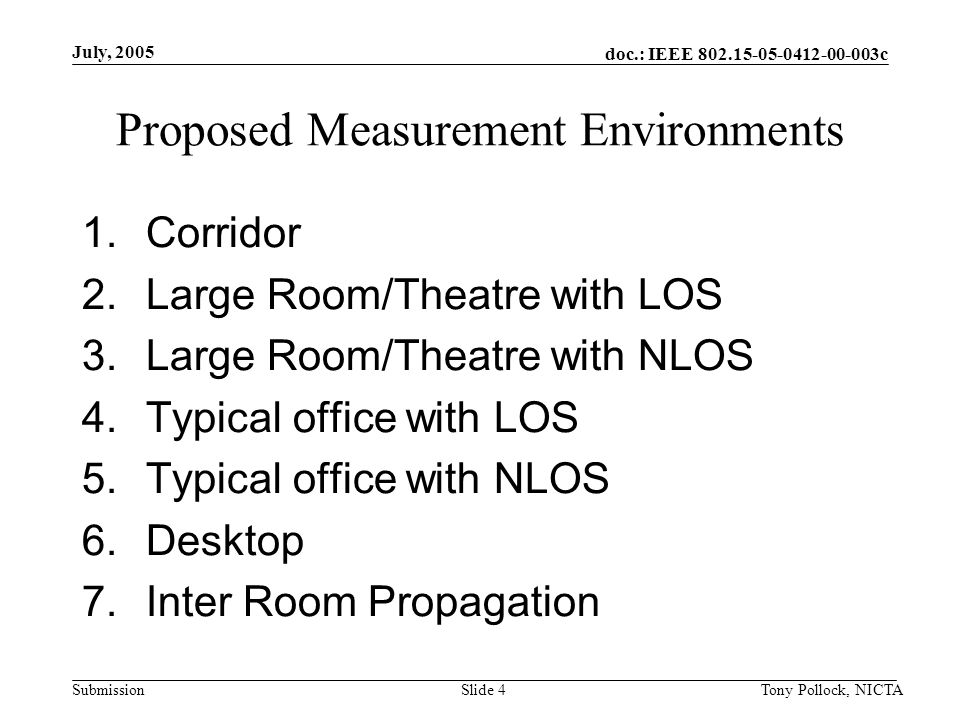 doc.: IEEE c Submission July, 2005 Tony Pollock, NICTASlide 4 Proposed Measurement Environments 1.Corridor 2.Large Room/Theatre with LOS 3.Large Room/Theatre with NLOS 4.Typical office with LOS 5.Typical office with NLOS 6.Desktop 7.Inter Room Propagation