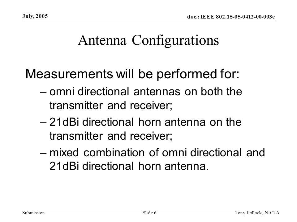 doc.: IEEE c Submission July, 2005 Tony Pollock, NICTASlide 6 Antenna Configurations Measurements will be performed for: –omni directional antennas on both the transmitter and receiver; –21dBi directional horn antenna on the transmitter and receiver; –mixed combination of omni directional and 21dBi directional horn antenna.