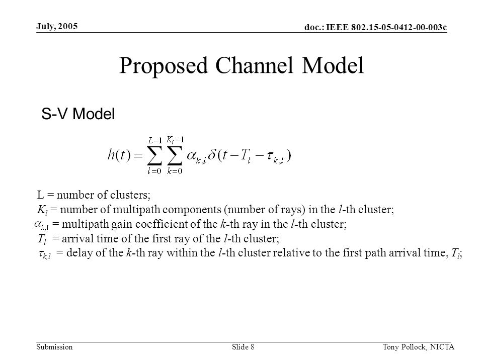 doc.: IEEE c Submission July, 2005 Tony Pollock, NICTASlide 8 Proposed Channel Model S-V Model L = number of clusters; K l = number of multipath components (number of rays) in the l-th cluster; = multipath gain coefficient of the k-th ray in the l-th cluster; T l = arrival time of the first ray of the l-th cluster;  k,l = delay of the k-th ray within the l-th cluster relative to the first path arrival time, T l ;