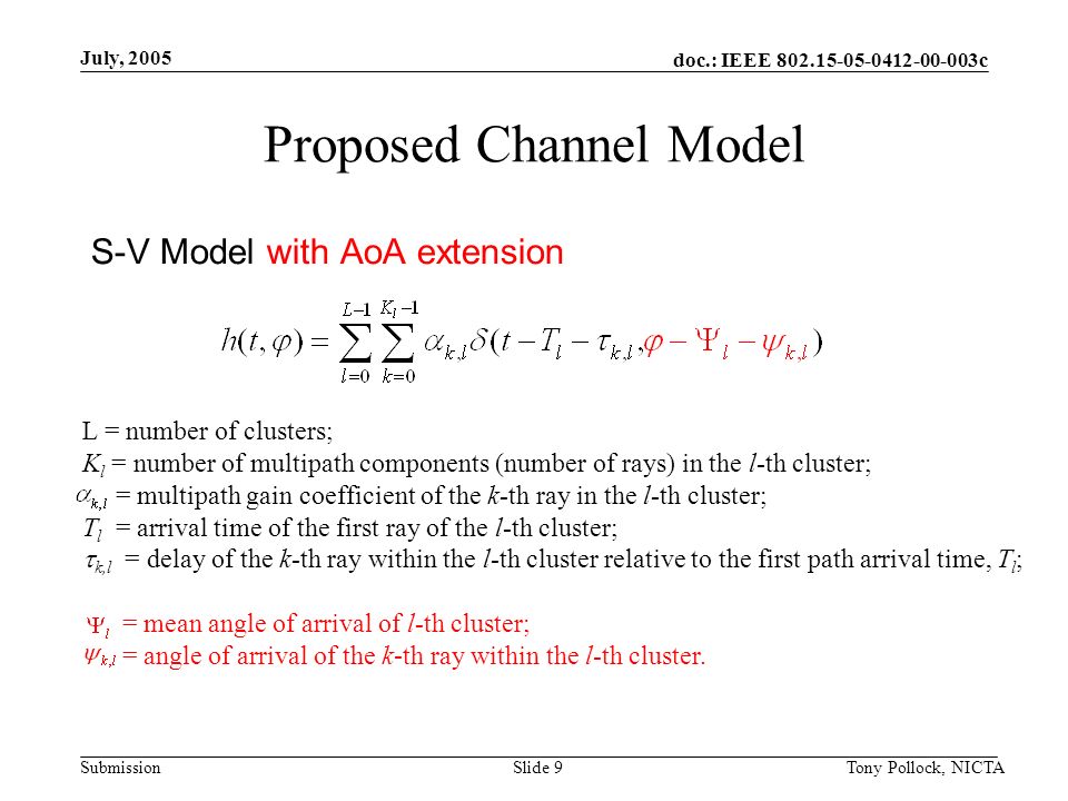 doc.: IEEE c Submission July, 2005 Tony Pollock, NICTASlide 9 Proposed Channel Model S-V Model with AoA extension L = number of clusters; K l = number of multipath components (number of rays) in the l-th cluster; = multipath gain coefficient of the k-th ray in the l-th cluster; T l = arrival time of the first ray of the l-th cluster;  k,l = delay of the k-th ray within the l-th cluster relative to the first path arrival time, T l ; = mean angle of arrival of l-th cluster; = angle of arrival of the k-th ray within the l-th cluster.