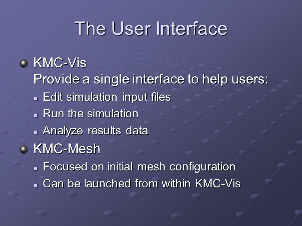 The User Interface KMC-Vis Provide a single interface to help users: KMC-Vis Provide a single interface to help users: Edit simulation input files Edit simulation input files Run the simulation Run the simulation Analyze results data Analyze results data KMC-Mesh KMC-Mesh Focused on initial mesh configuration Focused on initial mesh configuration Can be launched from within KMC-Vis Can be launched from within KMC-Vis