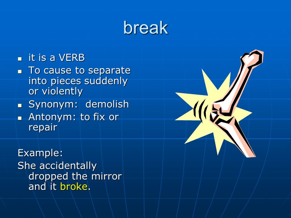 break it is a VERB it is a VERB To cause to separate into pieces suddenly or violently To cause to separate into pieces suddenly or violently Synonym: demolish Synonym: demolish Antonym: to fix or repair Antonym: to fix or repairExample: She accidentally dropped the mirror and it broke.