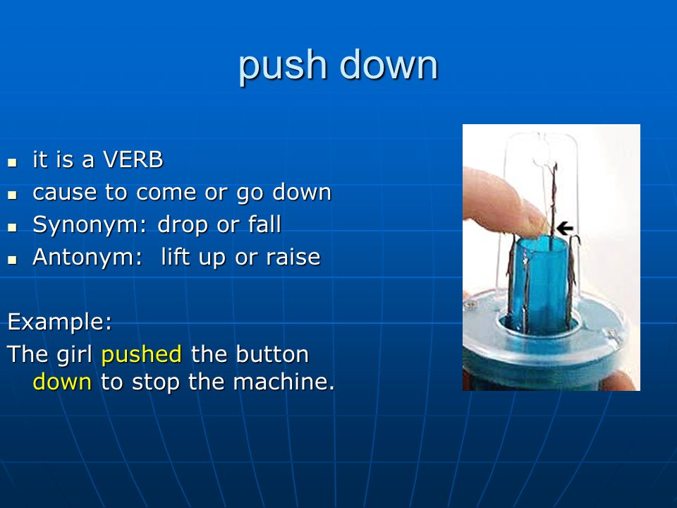 push down it is a VERB it is a VERB cause to come or go down cause to come or go down Synonym: drop or fall Synonym: drop or fall Antonym: lift up or raise Antonym: lift up or raiseExample: The girl pushed the button down to stop the machine.