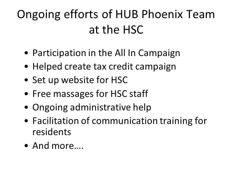 Ongoing efforts of HUB Phoenix Team at the HSC Participation in the All In Campaign Helped create tax credit campaign Set up website for HSC Free massages for HSC staff Ongoing administrative help Facilitation of communication training for residents And more….