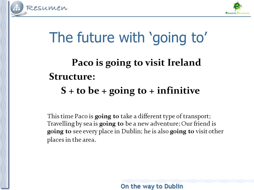 On the way to Dublin The future with ‘going to’ Paco is going to visit Ireland Structure: S + to be + going to + infinitive This time Paco is going to take a different type of transport; Travelling by sea is going to be a new adventure; Our friend is going to see every place in Dublin; he is also going to visit other places in the area.