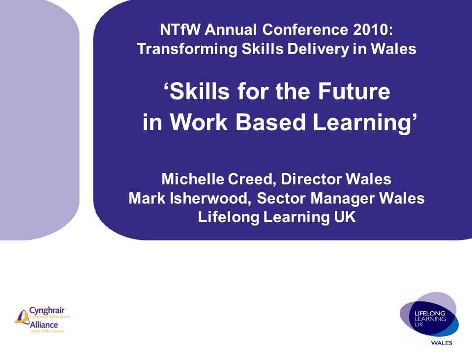 NTfW Annual Conference 2010: Transforming Skills Delivery in Wales ‘Skills for the Future in Work Based Learning’ Michelle Creed, Director Wales Mark Isherwood, Sector Manager Wales Lifelong Learning UK