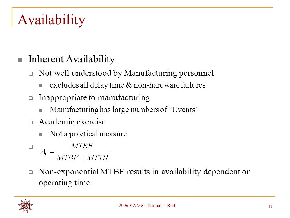 2006 RAMS –Tutorial – Brall 11 Availability Inherent Availability  Not well understood by Manufacturing personnel excludes all delay time & non-hardware failures  Inappropriate to manufacturing Manufacturing has large numbers of Events  Academic exercise Not a practical measure   Non-exponential MTBF results in availability dependent on operating time