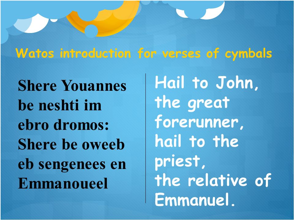 Watos introduction for verses of cymbals Shere Youannes be neshti im ebro dromos: Shere be oweeb eb sengenees en Emmanoueel Hail to John, the great forerunner, hail to the priest, the relative of Emmanuel.