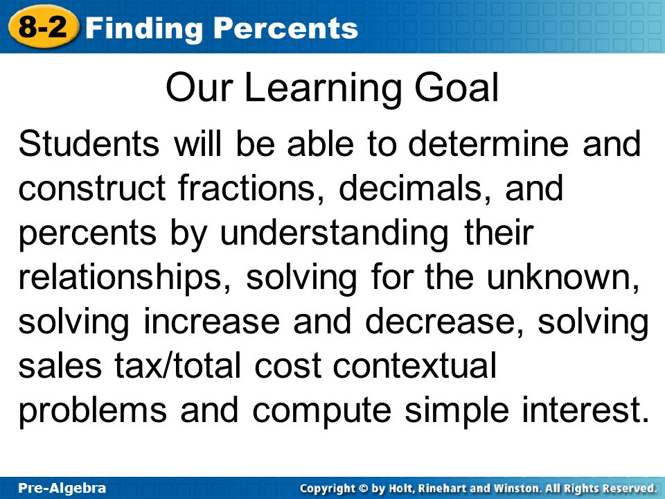 Pre-Algebra 8-2 Finding Percents Our Learning Goal Students will be able to determine and construct fractions, decimals, and percents by understanding their relationships, solving for the unknown, solving increase and decrease, solving sales tax/total cost contextual problems and compute simple interest.