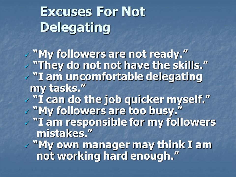 Excuses For Not Delegating My followers are not ready. My followers are not ready. They do not not have the skills. They do not not have the skills. I am uncomfortable delegating my tasks. I am uncomfortable delegating my tasks. I can do the job quicker myself. I can do the job quicker myself. My followers are too busy. My followers are too busy. I am responsible for my followers I am responsible for my followers mistakes. mistakes. My own manager may think I am My own manager may think I am not working hard enough. not working hard enough.