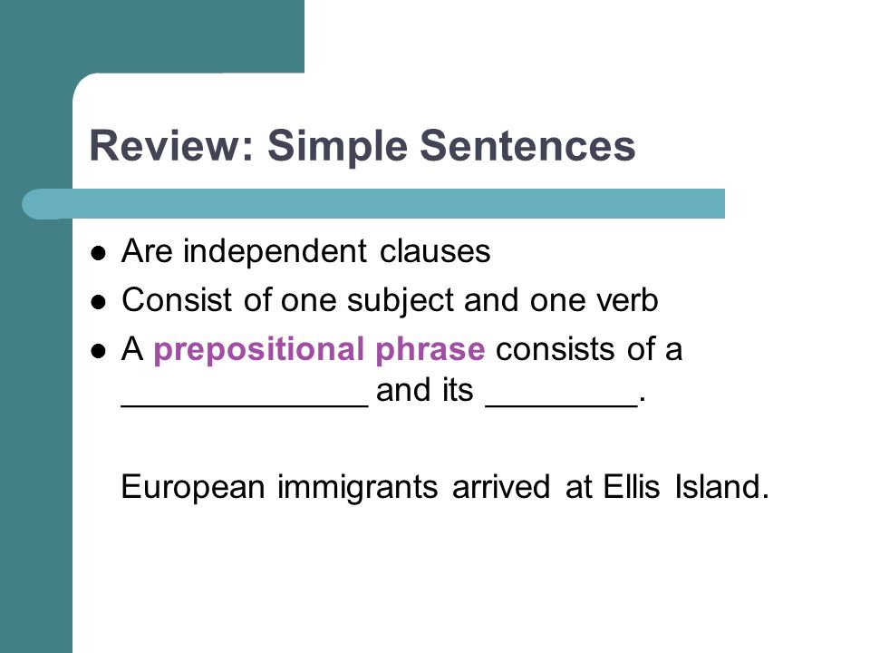 Review: Simple Sentences Are independent clauses Consist of one subject and one verb A prepositional phrase consists of a _____________ and its ________.