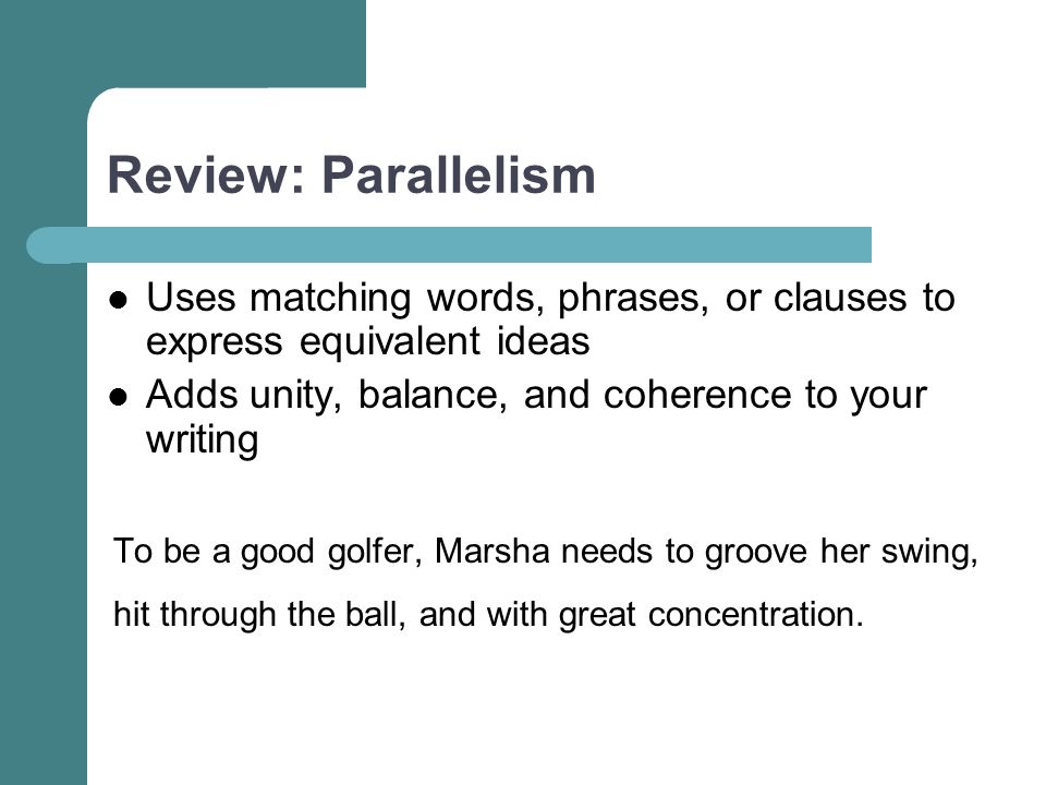 Review: Parallelism Uses matching words, phrases, or clauses to express equivalent ideas Adds unity, balance, and coherence to your writing To be a good golfer, Marsha needs to groove her swing, hit through the ball, and with great concentration.