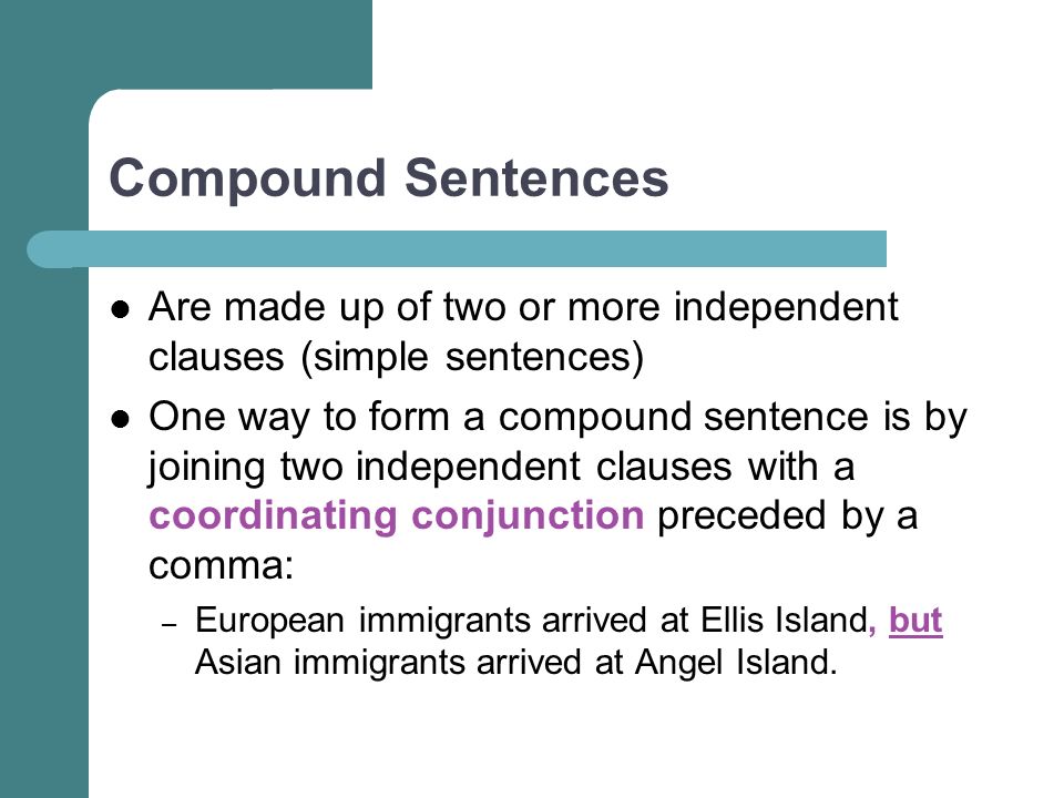 Compound Sentences Are made up of two or more independent clauses (simple sentences) One way to form a compound sentence is by joining two independent clauses with a coordinating conjunction preceded by a comma: – European immigrants arrived at Ellis Island, but Asian immigrants arrived at Angel Island.