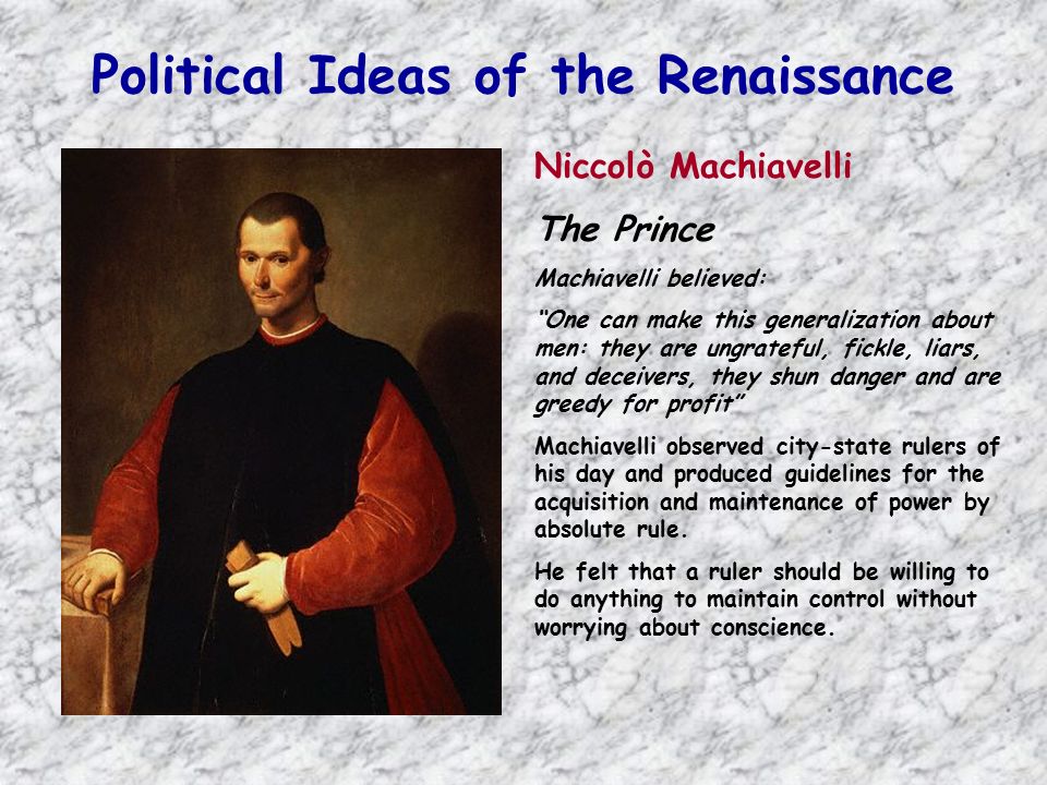Political Ideas of the Renaissance Niccolò Machiavelli The Prince Machiavelli believed: One can make this generalization about men: they are ungrateful, fickle, liars, and deceivers, they shun danger and are greedy for profit Machiavelli observed city-state rulers of his day and produced guidelines for the acquisition and maintenance of power by absolute rule.