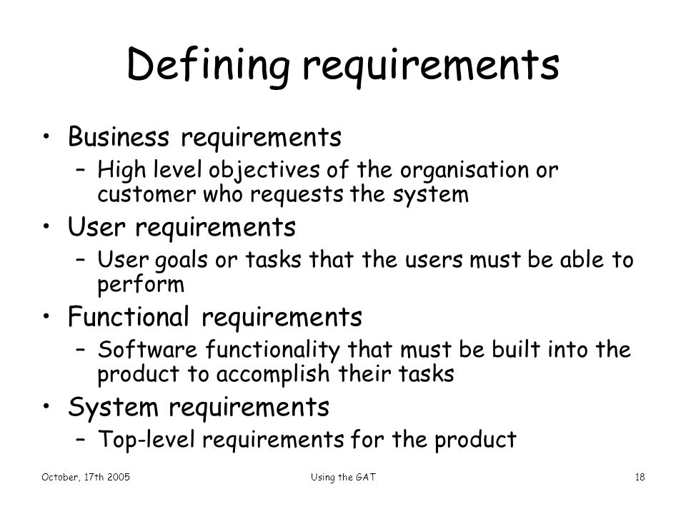 October, 17th 2005Using the GAT18 Defining requirements Business requirements –High level objectives of the organisation or customer who requests the system User requirements –User goals or tasks that the users must be able to perform Functional requirements –Software functionality that must be built into the product to accomplish their tasks System requirements –Top-level requirements for the product
