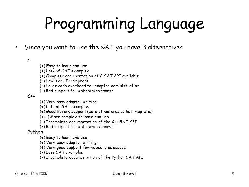October, 17th 2005Using the GAT9 Programming Language Since you want to use the GAT you have 3 alternatives C (+) Easy to learn and use (+) Lots of GAT examples (+) Complete documentation of C GAT API available (-) Low level, Error prone (-) Large code overhead for adaptor administration (-) Bad support for webservice access C++ (+) Very easy adaptor writing (+) Lots of GAT examples (+) Good library support (data structures as list, map etc.) (+/-) More complex to learn and use (-) Incomplete documentation of the C++ GAT API (-) Bad support for webservice access Python (+) Easy to learn and use (+) Very easy adaptor writing (+) Very good support for webservice access (-) Less GAT examples (-) Incomplete documentation of the Python GAT API