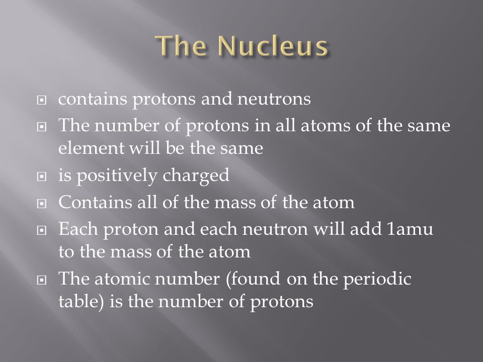  contains protons and neutrons  The number of protons in all atoms of the same element will be the same  is positively charged  Contains all of the mass of the atom  Each proton and each neutron will add 1amu to the mass of the atom  The atomic number (found on the periodic table) is the number of protons