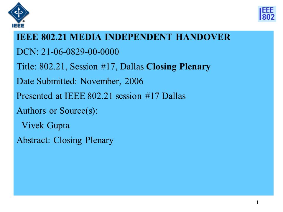 1 IEEE MEDIA INDEPENDENT HANDOVER DCN: Title: , Session #17, Dallas Closing Plenary Date Submitted: November, 2006 Presented at IEEE session #17 Dallas Authors or Source(s): Vivek Gupta Abstract: Closing Plenary