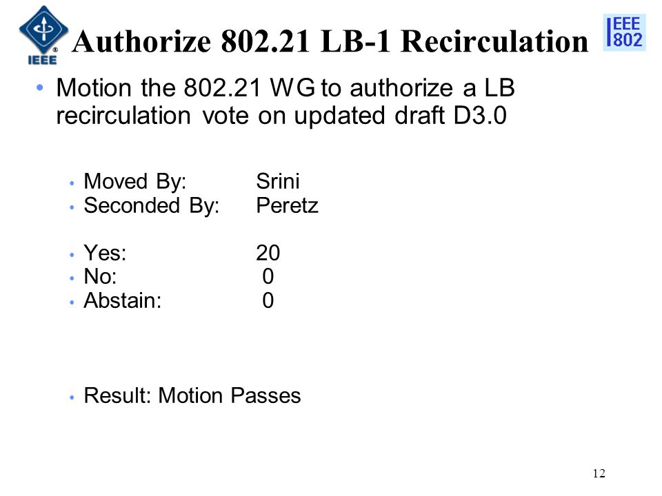 12 Authorize LB-1 Recirculation Motion the WG to authorize a LB recirculation vote on updated draft D3.0 Moved By: Srini Seconded By:Peretz Yes:20 No: 0 Abstain: 0 Result: Motion Passes