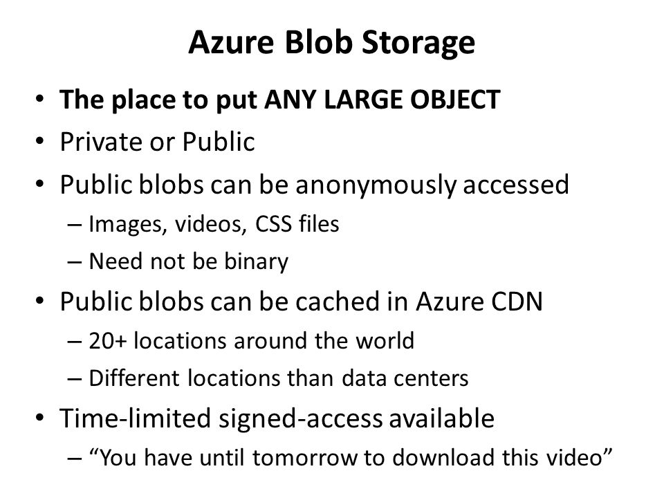 Azure Blob Storage The place to put ANY LARGE OBJECT Private or Public Public blobs can be anonymously accessed – Images, videos, CSS files – Need not be binary Public blobs can be cached in Azure CDN – 20+ locations around the world – Different locations than data centers Time-limited signed-access available – You have until tomorrow to download this video