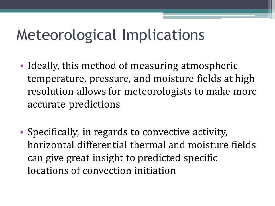 Meteorological Implications Ideally, this method of measuring atmospheric temperature, pressure, and moisture fields at high resolution allows for meteorologists to make more accurate predictions Specifically, in regards to convective activity, horizontal differential thermal and moisture fields can give great insight to predicted specific locations of convection initiation