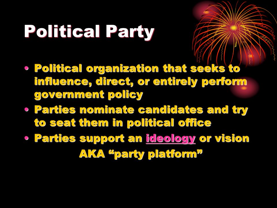 Political Party Political organization that seeks to influence, direct, or entirely perform government policyPolitical organization that seeks to influence, direct, or entirely perform government policy Parties nominate candidates and try to seat them in political officeParties nominate candidates and try to seat them in political office Parties support an ideology or visionParties support an ideology or visionideology AKA party platform