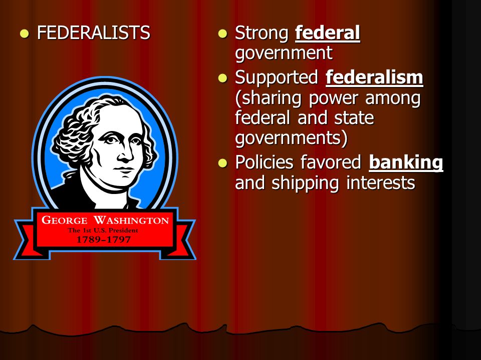 FEDERALISTS FEDERALISTS Strong federal government Strong federal government Supported federalism (sharing power among federal and state governments) Supported federalism (sharing power among federal and state governments) Policies favored banking and shipping interests Policies favored banking and shipping interests