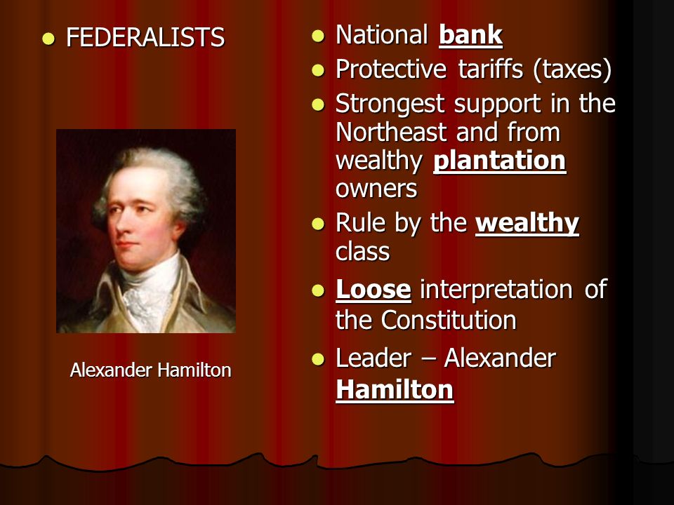 FEDERALISTS FEDERALISTS Alexander Hamilton Alexander Hamilton National bank National bank Protective tariffs (taxes) Protective tariffs (taxes) Strongest support in the Northeast and from wealthy plantation owners Strongest support in the Northeast and from wealthy plantation owners Rule by the wealthy class Rule by the wealthy class Loose interpretation of the Constitution Loose interpretation of the Constitution Leader – Alexander Hamilton Leader – Alexander Hamilton