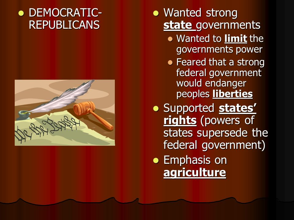DEMOCRATIC- REPUBLICANS DEMOCRATIC- REPUBLICANS Wanted strong state governments Wanted strong state governments Wanted to limit the governments power Feared that a strong federal government would endanger peoples liberties Supported states’ rights (powers of states supersede the federal government) Supported states’ rights (powers of states supersede the federal government) Emphasis on agriculture Emphasis on agriculture