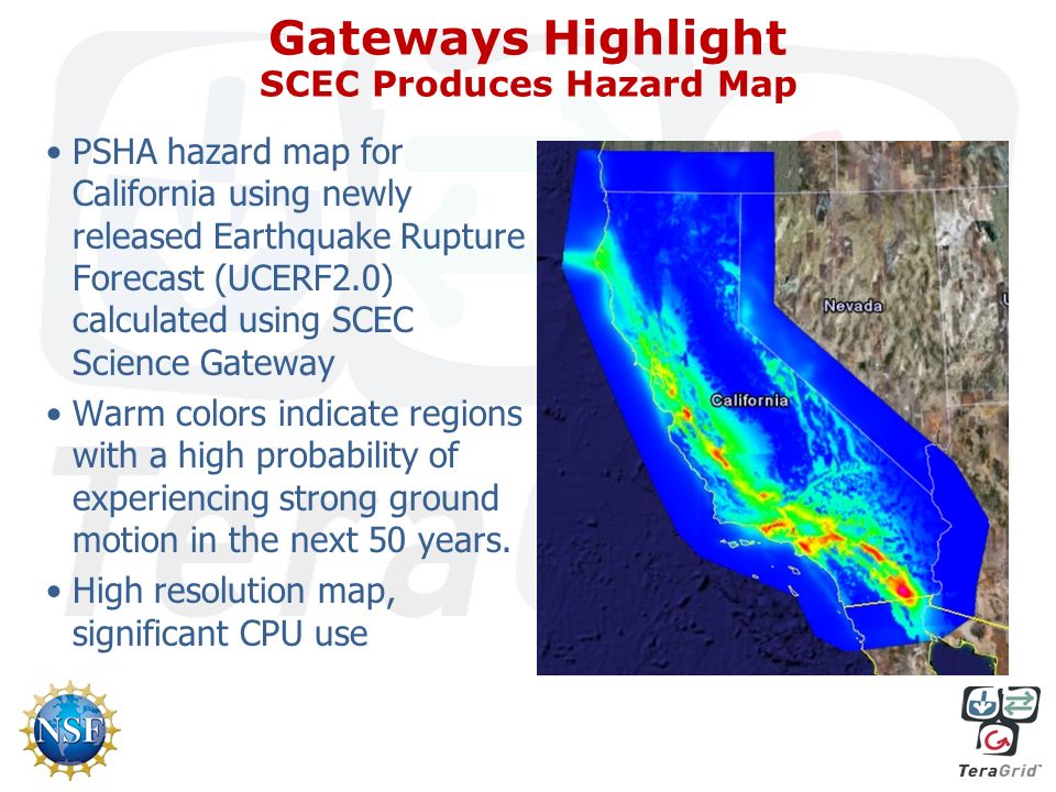 Gateways Highlight SCEC Produces Hazard Map PSHA hazard map for California using newly released Earthquake Rupture Forecast (UCERF2.0) calculated using SCEC Science Gateway Warm colors indicate regions with a high probability of experiencing strong ground motion in the next 50 years.