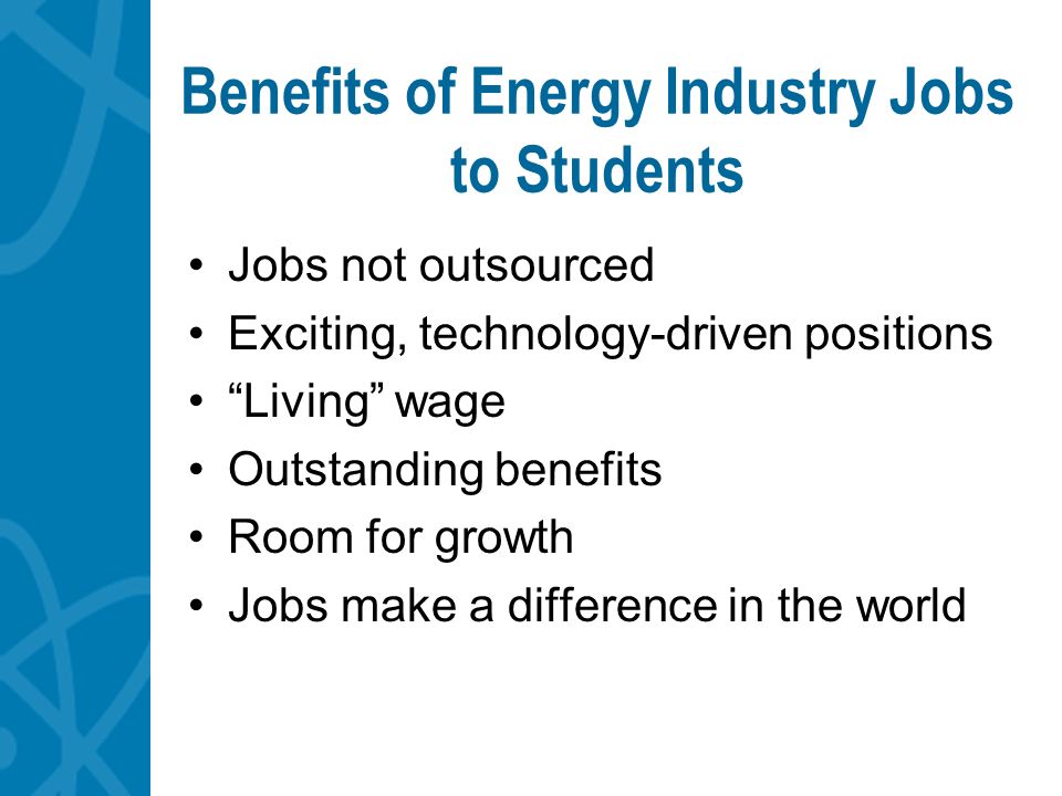 Benefits of Energy Industry Jobs to Students Jobs not outsourced Exciting, technology-driven positions Living wage Outstanding benefits Room for growth Jobs make a difference in the world