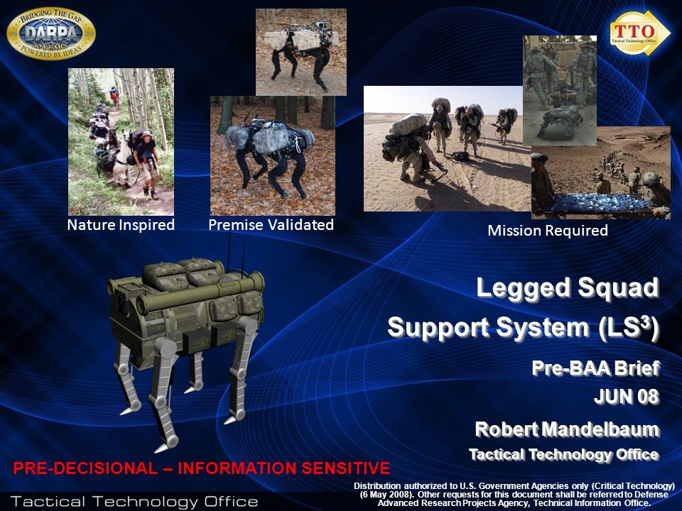 1 Legged Squad Support System (LS 3 ) Pre-BAA Brief JUN 08 Robert Mandelbaum Tactical Technology Office Legged Squad Support System (LS 3 ) Pre-BAA Brief JUN 08 Robert Mandelbaum Tactical Technology Office Distribution authorized to U.S.